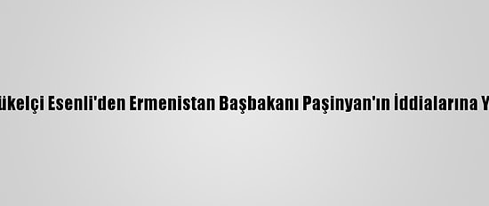 Büyükelçi Esenli'den Ermenistan Başbakanı Paşinyan'ın İddialarına Yanıt