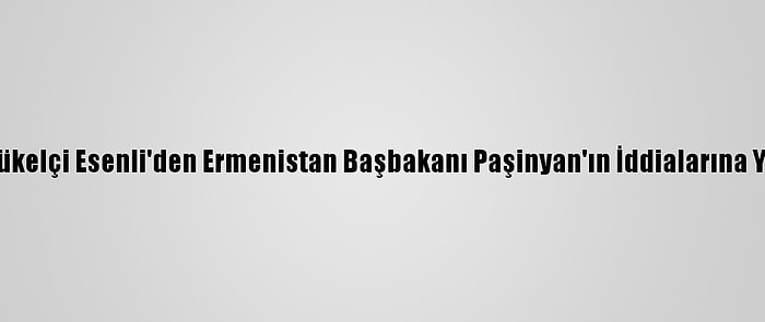 Büyükelçi Esenli'den Ermenistan Başbakanı Paşinyan'ın İddialarına Yanıt