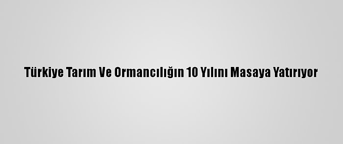 Türkiye Tarım Ve Ormancılığın 10 Yılını Masaya Yatırıyor