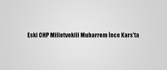 Eski CHP Milletvekili Muharrem İnce Kars'ta