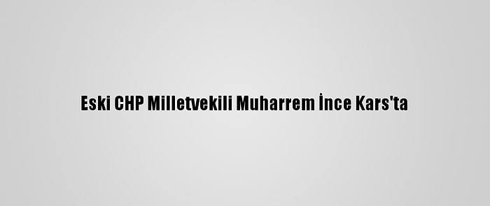 Eski CHP Milletvekili Muharrem İnce Kars'ta