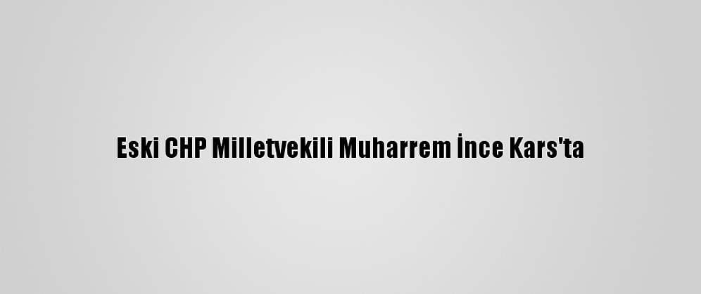 Eski CHP Milletvekili Muharrem İnce Kars'ta