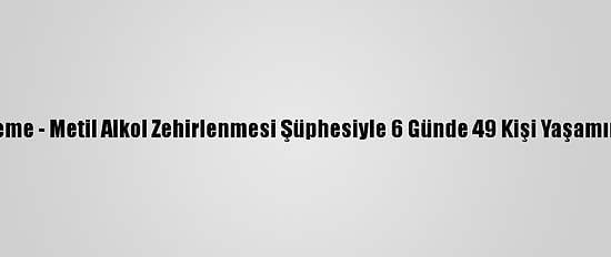 Güncelleme - Metil Alkol Zehirlenmesi Şüphesiyle 6 Günde 49 Kişi Yaşamını Yitirdi