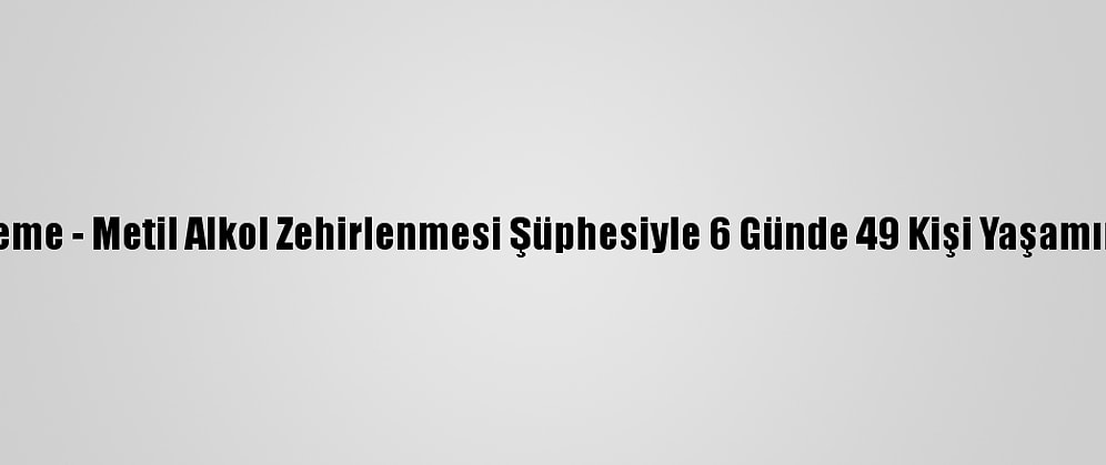 Güncelleme - Metil Alkol Zehirlenmesi Şüphesiyle 6 Günde 49 Kişi Yaşamını Yitirdi