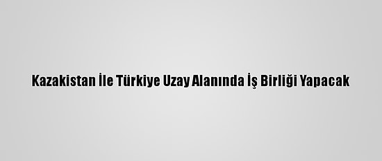 Kazakistan İle Türkiye Uzay Alanında İş Birliği Yapacak