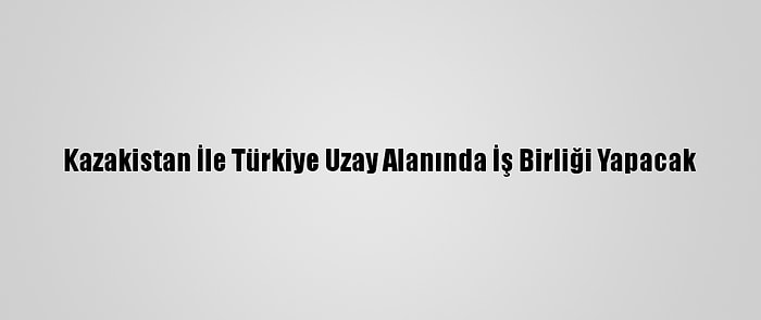 Kazakistan İle Türkiye Uzay Alanında İş Birliği Yapacak