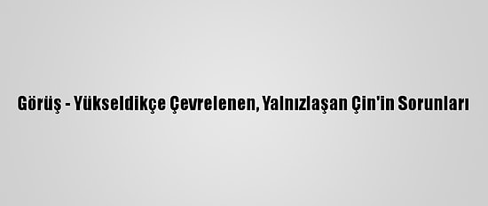Görüş - Yükseldikçe Çevrelenen, Yalnızlaşan Çin'in Sorunları