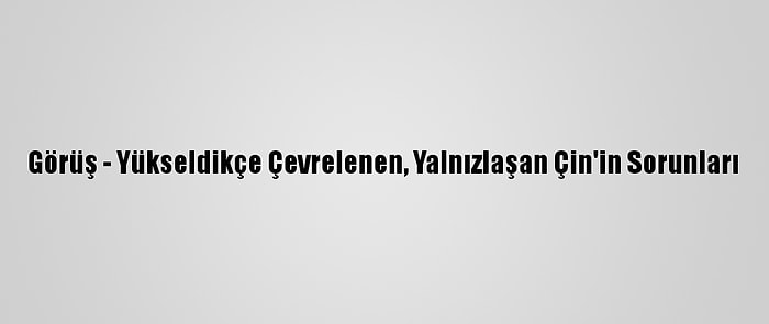 Görüş - Yükseldikçe Çevrelenen, Yalnızlaşan Çin'in Sorunları