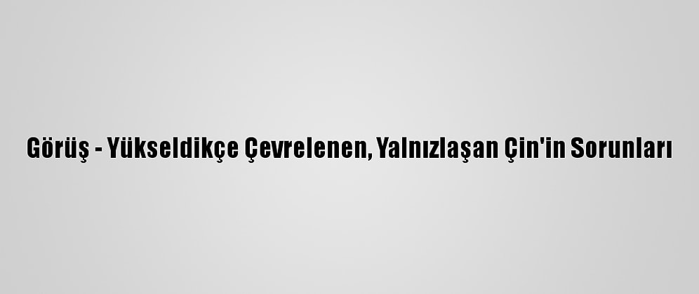 Görüş - Yükseldikçe Çevrelenen, Yalnızlaşan Çin'in Sorunları