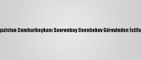 Kırgızistan Cumhurbaşkanı Sooronbay Ceenbekov Görevinden İstifa Etti
