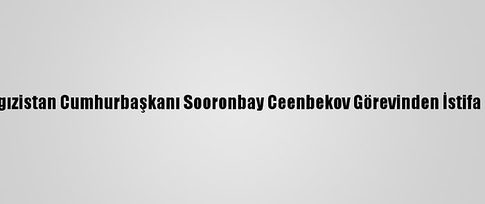 Kırgızistan Cumhurbaşkanı Sooronbay Ceenbekov Görevinden İstifa Etti