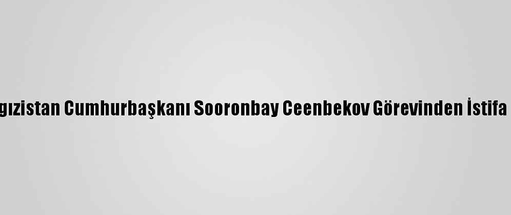 Kırgızistan Cumhurbaşkanı Sooronbay Ceenbekov Görevinden İstifa Etti