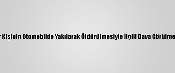 Bursa'da Bir Kişinin Otomobilde Yakılarak Öldürülmesiyle İlgili Dava Görülmeye Başlandı