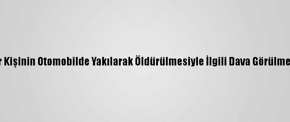 Bursa'da Bir Kişinin Otomobilde Yakılarak Öldürülmesiyle İlgili Dava Görülmeye Başlandı