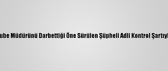 Antalya'da Banka Şube Müdürünü Darbettiği Öne Sürülen Şüpheli Adli Kontrol Şartıyla Serbest Bırakıldı