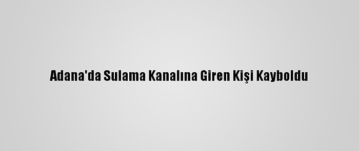 Adana'da Sulama Kanalına Giren Kişi Kayboldu