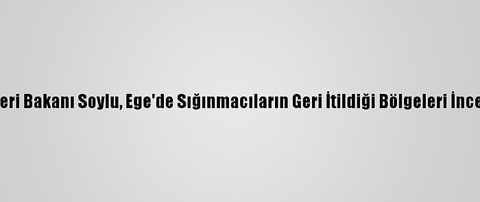 İçişleri Bakanı Soylu, Ege'de Sığınmacıların Geri İtildiği Bölgeleri İnceledi