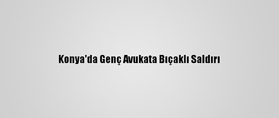 Konya'da Genç Avukata Bıçaklı Saldırı