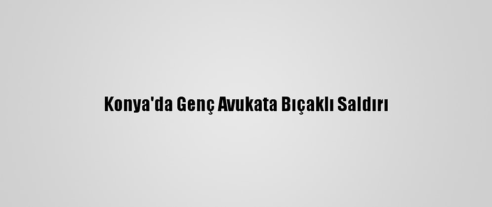Konya'da Genç Avukata Bıçaklı Saldırı