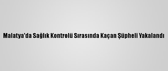 Malatya'da Sağlık Kontrolü Sırasında Kaçan Şüpheli Yakalandı