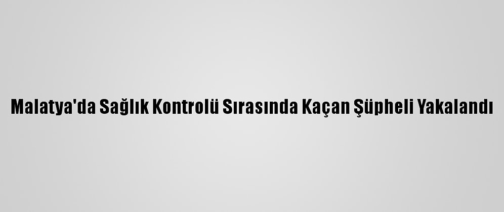 Malatya'da Sağlık Kontrolü Sırasında Kaçan Şüpheli Yakalandı