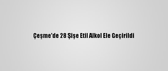 Çeşme'de 28 Şişe Etil Alkol Ele Geçirildi