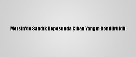 Mersin'de Sandık Deposunda Çıkan Yangın Söndürüldü