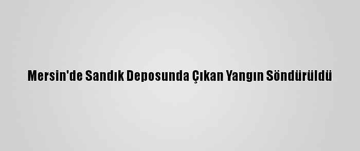 Mersin'de Sandık Deposunda Çıkan Yangın Söndürüldü