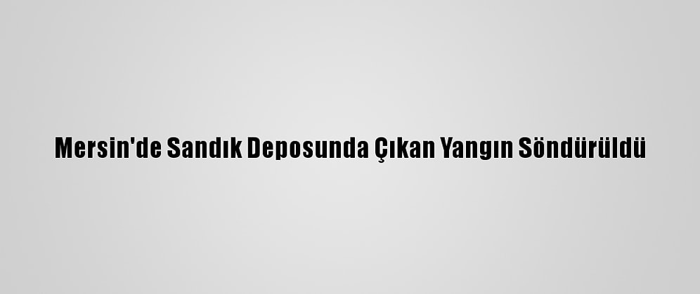 Mersin'de Sandık Deposunda Çıkan Yangın Söndürüldü