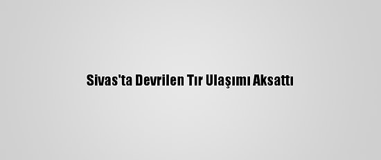 Sivas'ta Devrilen Tır Ulaşımı Aksattı
