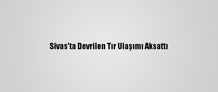 Sivas'ta Devrilen Tır Ulaşımı Aksattı