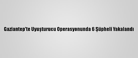 Gaziantep'te Uyuşturucu Operasyonunda 6 Şüpheli Yakalandı