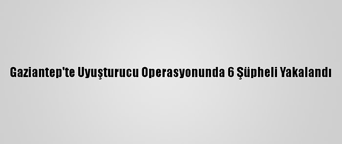 Gaziantep'te Uyuşturucu Operasyonunda 6 Şüpheli Yakalandı