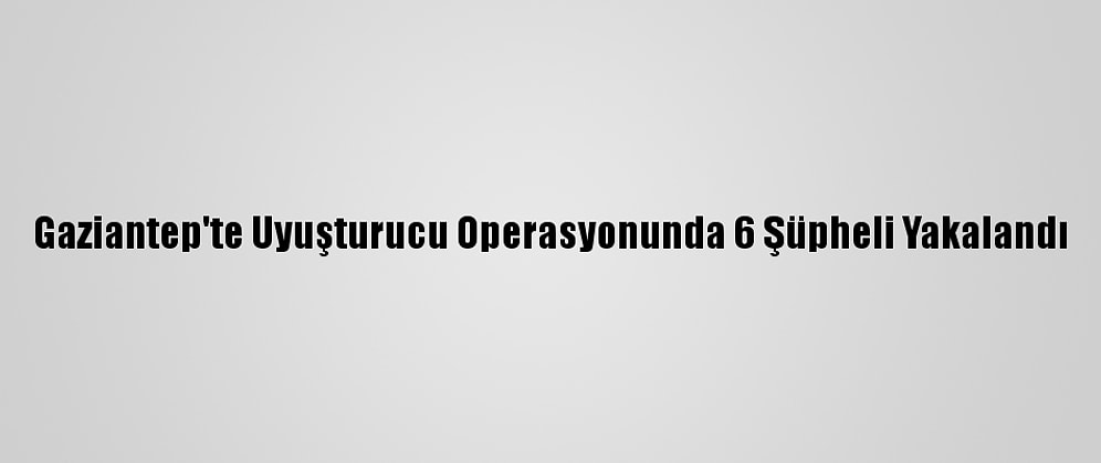 Gaziantep'te Uyuşturucu Operasyonunda 6 Şüpheli Yakalandı