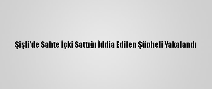 Şişli'de Sahte İçki Sattığı İddia Edilen Şüpheli Yakalandı