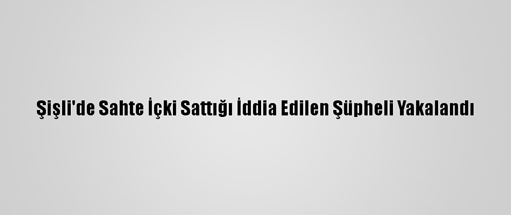 Şişli'de Sahte İçki Sattığı İddia Edilen Şüpheli Yakalandı