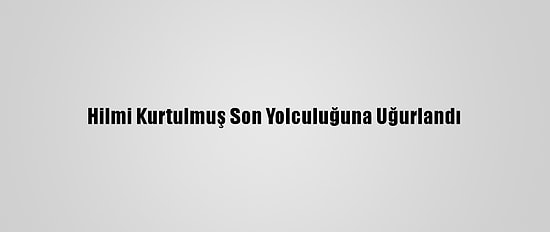 Hilmi Kurtulmuş Son Yolculuğuna Uğurlandı