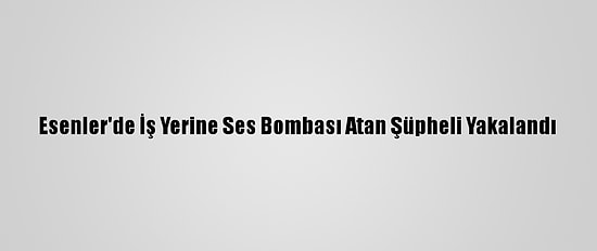 Esenler'de İş Yerine Ses Bombası Atan Şüpheli Yakalandı