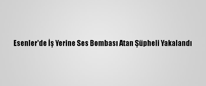 Esenler'de İş Yerine Ses Bombası Atan Şüpheli Yakalandı