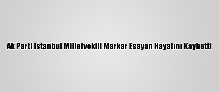 Ak Parti İstanbul Milletvekili Markar Esayan Hayatını Kaybetti