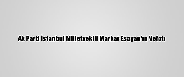 Ak Parti İstanbul Milletvekili Markar Esayan'ın Vefatı