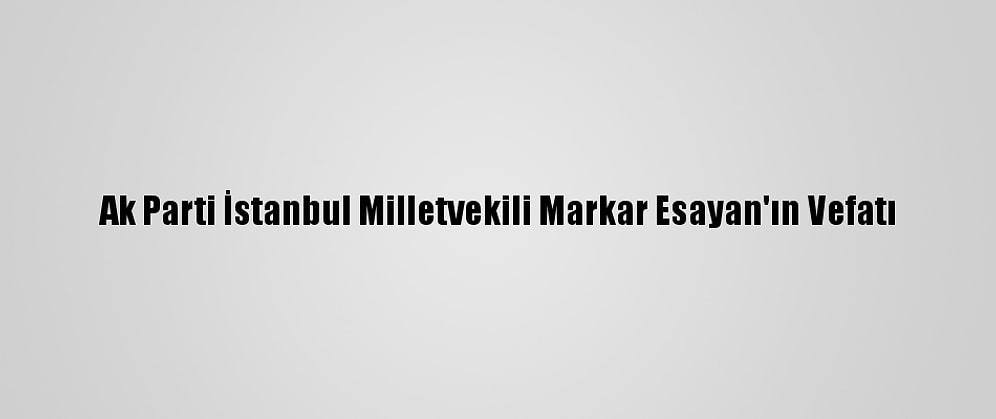 Ak Parti İstanbul Milletvekili Markar Esayan'ın Vefatı