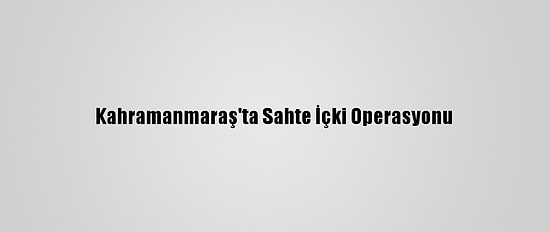 Kahramanmaraş'ta Sahte İçki Operasyonu