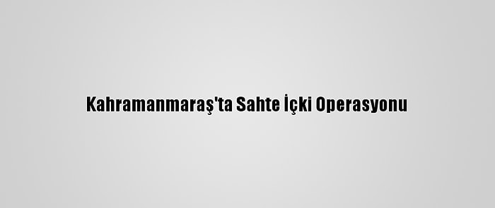 Kahramanmaraş'ta Sahte İçki Operasyonu