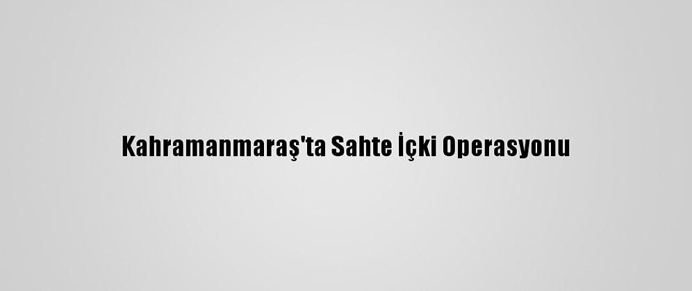 Kahramanmaraş'ta Sahte İçki Operasyonu