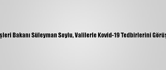 İçişleri Bakanı Süleyman Soylu, Valilerle Kovid-19 Tedbirlerini Görüştü