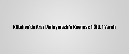 Kütahya'da Arazi Anlaşmazlığı Kavgası: 1 Ölü, 1 Yaralı