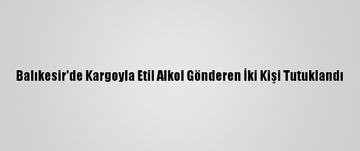 Balıkesir'de Kargoyla Etil Alkol Gönderen İki Kişi Tutuklandı