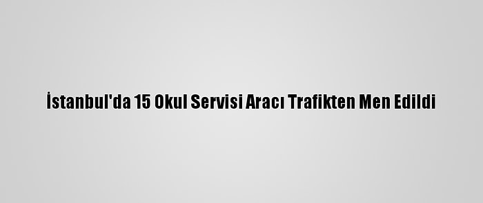 İstanbul'da 15 Okul Servisi Aracı Trafikten Men Edildi