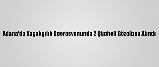 Adana'da Kaçakçılık Operasyonunda 2 Şüpheli Gözaltına Alındı